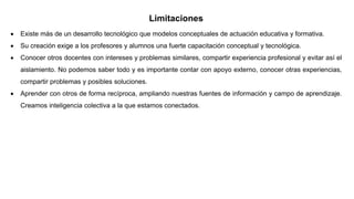 Limitaciones
 Existe más de un desarrollo tecnológico que modelos conceptuales de actuación educativa y formativa.
 Su creación exige a los profesores y alumnos una fuerte capacitación conceptual y tecnológica.
 Conocer otros docentes con intereses y problemas similares, compartir experiencia profesional y evitar así el
aislamiento. No podemos saber todo y es importante contar con apoyo externo, conocer otras experiencias,
compartir problemas y posibles soluciones.
 Aprender con otros de forma recíproca, ampliando nuestras fuentes de información y campo de aprendizaje.
Creamos inteligencia colectiva a la que estamos conectados.
 
