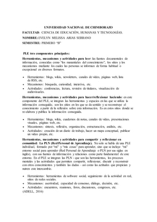 UNIVERSIDAD NACIONAL DE CHIMBORAZO
FACULTAD: CIENCIA DE EDUCACIÓN, HUMANAS Y TECNOLOGÍAS.
NOMBRE: EVELYN MELISSA ARIAS SERRANO
SEMESTRE: PRIMERO “B”
PLE tres componentes principales:
Herramientas, mecanismos y actividades para leer: las fuentes documentales de
información, conocidas como “los manantiales del conocimiento”, los sitios y los
mecanismos mediante los cuales las personas se informan de forma habitual o
excepcional en diversos formatos.
 Herramientas: blogs, wikis, newsletters, canales de video, páginas web, lista
de RSS, etc.
 Mecanismos: búsqueda, curiosidad, iniciativa, etc.
 Actividades: conferencias, lectura, revisión de titulares, visualización de
audiovisuales.
Herramientas, mecanismos y actividades para hacer/reflexionar haciendo: en este
componente del PLE, se integran las herramientas y espacios en las que se utiliza la
información conseguida; son los sitios en los que se da sentido y se reconstruye el
conocimiento a partir de la reflexión sobre esta información. Es en estos sitios donde se
re-elabora y publica la información conseguida.
 Herramientas: blogs, wikis, cuadernos de notas, canales de video, presentaciones
visuales, páginas web, etc.
 Mecanismos: síntesis, reflexión, organización, estructuración, análisis, etc.
 Actividades: creación de un diario de trabajo, hacer un mapa conceptual, publicar
un video propio, etc.
Herramientas, mecanismos y actividades para compartir y reflexionar en
comunidad: La PLN (RedPersonal de Aprendizaje). No solo se habla de una PLE
individual, formado por “mí” y “mis cosas” para aprender, sino que se incluye “mi”
entorno social para aprender (Red Personal de Aprendizaje o PLN por sus siglas en
inglés), con sus fuentes de información y relaciones como parte fundamental de este
entorno. En el PLE se integran las PLN - que son las herramientas, los procesos
mentales y las actividades que permiten compartir, reflexionar, discutir y reconstruir
con otros conocimientos y también las dudas – así como las actitudes que propician y
nutren este intercambio.
 Herramientas: herramientas de software social, seguimiento de la actividad en red,
sitios de redes sociales.
 Mecanismos: asertividad, capacidad de consenso, diálogo, decisión, etc.
 Actividades: encuentros, reuniones, foros, discusiones, congresos, etc.
(ADELL, 2016)
 