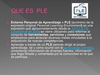  Entorno Personal de Aprendizaje o PLE [acrónimo de la
expresión original Personal Learning Environment] es una
expresión que aproximadamente desde la JISC/CETIS
Conference de 2004 se viene utilizando para referirse al
conjunto de herramientas, servicios y conexiones que
empleamos para alcanzar diversas metas vinculadas a la
adquisición de nuevas competencias.
 Aprender a través de un PLE permite dirigir el propio
aprendizaje, tal y como ocurre con el aprendizaje informal,
conectando información de diversas fuentes, información
que llega filtrada y comentada por la comunidad en la que
se participa.﻿
 