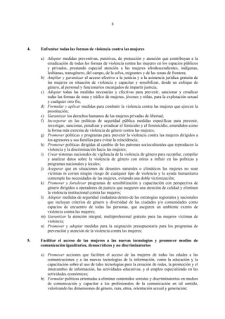 8




4.   Enfrentar todas las formas de violencia contra las mujeres

     a) Adoptar medidas preventivas, punitivas, de protección y atención que contribuyan a la
        erradicación de todas las formas de violencia contra las mujeres en los espacios públicos
        y privados, prestando especial atención a las mujeres afrodescendientes, indígenas,
        lesbianas, transgénero, del campo, de la selva, migrantes y de las zonas de frontera;
     b) Ampliar y garantizar el acceso efectivo a la justicia y a la asistencia jurídica gratuita de
        las mujeres en situación de violencia y capacitar y sensibilizar, desde un enfoque de
        género, al personal y funcionarios encargados de impartir justicia;
     c) Adoptar todas las medidas necesarias y efectivas para prevenir, sancionar y erradicar
        todas las formas de trata y tráfico de mujeres, jóvenes y niñas, para la explotación sexual
        y cualquier otro fin;
     d) Formular y aplicar medidas para combatir la violencia contra las mujeres que ejercen la
        prostitución;
     e) Garantizar los derechos humanos de las mujeres privadas de libertad;
     f) Incorporar en las políticas de seguridad pública medidas específicas para prevenir,
        investigar, sancionar, penalizar y erradicar el femicidio y el feminicidio, entendidos como
        la forma más extrema de violencia de género contra las mujeres;
     g) Promover políticas y programas para prevenir la violencia contra las mujeres dirigidos a
        los agresores y sus familias para evitar la reincidencia;
     h) Promover políticas dirigidas al cambio de los patrones socioculturales que reproducen la
        violencia y la discriminación hacia las mujeres;
     i) Crear sistemas nacionales de vigilancia de la violencia de género para recopilar, compilar
        y analizar datos sobre la violencia de género con miras a influir en las políticas y
        programas nacionales y locales;
     j) Asegurar que en situaciones de desastres naturales o climáticos las mujeres no sean
        víctimas ni corran ningún riesgo de cualquier tipo de violencia y la ayuda humanitaria
        contemple las necesidades de las mujeres, evitando una doble victimización;
     k) Promover y fortalecer programas de sensibilización y capacitación con perspectiva de
        género dirigidos a operadores de justicia que aseguren una atención de calidad y eliminen
        la violencia institucional contra las mujeres;
     l) Adoptar medidas de seguridad ciudadana dentro de las estrategias regionales y nacionales
        que incluyan criterios de género y diversidad de las ciudades y/o comunidades como
        espacios de encuentro de todas las personas, que aseguren un ambiente exento de
        violencia contra las mujeres;
     m) Garantizar la atención integral, multiprofesional gratuito para las mujeres víctimas de
        violencia;
     n) Promover y adoptar medidas para la asignación presupuestaria para los programas de
        prevención y atención de la violencia contra las mujeres;

5.   Facilitar el acceso de las mujeres a las nuevas tecnologías y promover medios de
     comunicación igualitarios, democráticos y no discriminatorios

     a) Promover acciones que faciliten el acceso de las mujeres de todas las edades a las
        comunicaciones y a las nuevas tecnologías de la información, como la educación y la
        capacitación sobre el uso de tales tecnologías para la creación de redes, la promoción y el
        intercambio de información, las actividades educativas, y el empleo especializado en las
        actividades económicas;
     b) Formular políticas orientadas a eliminar contenidos sexistas y discriminatorios en medios
        de comunicación y capacitar a los profesionales de la comunicación en tal sentido,
        valorizando las dimensiones de género, raza, etnia, orientación sexual y generación;
 