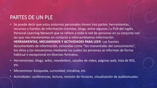 PARTES DE UN PLE
• Se puede decir que estos entornos personales tienen tres partes: herramientas,
recursos o fuentes de información (revistas, blogs, entre algunos.) y PLN del inglés
Personal Learning Network que se refiere a toda la red de personas en su conjunto con
las que nos mantenemos en contacto e intercambiamos información.
HERRAMIENTAS, MECANISMOS Y ACTIVIDADES PARA LEER: Las fuentes
documentales de información, conocidas como “los manantiales del conocimiento”,
los sitios y los mecanismos mediante los cuales las personas se informan de forma
habitual o excepcional en diversos formatos.
• Herramientas: blogs, wikis, newsletters, canales de video, páginas web, lista de RSS,
etc.
• Mecanismos: búsqueda, curiosidad, iniciativa, etc.
• Actividades: conferencias, lectura, revisión de titulares, visualización de audiovisuales.
 