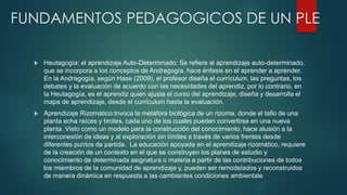 FUNDAMENTOS PEDAGOGICOS DE UN PLE
 Heutagogía: el aprendizaje Auto-Determinado: Se refiere al aprendizaje auto-determinado,
que se incorpora a los conceptos de Andragogía, hace énfasis en el aprender a aprender.
En la Andragogía, según Hase (2009), el profesor diseña el currículum, las preguntas, los
debates y la evaluación de acuerdo con las necesidades del aprendiz, por lo contrario, en
la Heutagogía, es el aprendiz quien ajusta el curso del aprendizaje, diseña y desarrolla el
mapa de aprendizaje, desde el currículum hasta la evaluación.
 Aprendizaje Rizomático:Invoca la metáfora biológica de un rizoma, donde el tallo de una
planta echa raíces y brotes, cada uno de los cuales pueden convertirse en una nueva
planta. Visto como un modelo para la construcción del conocimiento, hace alusión a la
interconexión de ideas y al exploración sin límites a través de varios frentes desde
diferentes puntos de partida. La educación apoyada en el aprendizaje rizomático, requiere
de la creación de un contexto en el que se construyen los planes de estudio y
conocimiento de determinada asignatura o materia a partir de las contribuciones de todos
los miembros de la comunidad de aprendizaje y, pueden ser remodelados y reconstruidos
de manera dinámica en respuesta a las cambiantes condiciones ambientale
 
