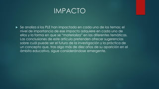 IMPACTO
 Se analiza si los PLE han impactado en cada uno de los temas; el
nivel de importancia de ese impacto adquiere en cada uno de
ellos y la forma en que se “materializa” en las diferentes temáticas.
Las conclusiones de este artículo pretenden ofrecer sugerencias
sobre cuál puede ser el futuro de la investigación y la práctica de
un concepto que, tras algo más de diez años de su aparición en el
ámbito educativo, sigue considerándose emergente.
 