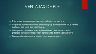 VENTAJAS DE PLE
 Esta nueva forma de aprender conectados/as nos ayuda a :
 Seguir las últimas tendencias en tecnología y aprender sobre TICs y sobre
cualquier otro tema que nos interesa.
 Nos ayudará a conocer a otros profesionales, además de buenas
prácticas para seguir creciendo y aprendiendo de forma colaborativa.
 Nos permite adaptarnos a nuestro ritmo y necesidades.
 