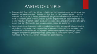 PARTES DE UN PLE
 Fuentes de información: los sitios y actividades de los que obtenemos información.
Pueden ser medios online, bibliotecas digitalizadas, blogs que solemos consultar,
canales de YouTube o Vimeo, newsletters, programas de televisión subidos a la
Red. Si tienes muchas fuentes, incluso puedes organizarlas en algún lector de RSS,
como Feedly o TheOldReader. Eso sí, intenta seleccionarlas bien para no ahogarte
en un mar de información que luego no seas capaz de gestionar.
 Herramientas con las que modificamos la información: son aquellas herramientas
digitales o programas que nos permiten trabajar la información obtenida y crear
contenidos para aprender. Por ejemplo, herramientas para crear blogs, como
Blogger o WordPress; presentaciones, como Prezi o SlideShare; vídeos, como
WeVideo o PowToon…. Existen infinidad de posibilidades.
 