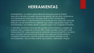 HERRAMIENTAS
1. SymbalooEdu. La versión especialmente pensada para el ámbito
educativo de este completo servicio de gestión de recursos y enlaces es
una herramienta online muy útil para crear tu PLE a través de la
organización de un webmix personal. Se trata de una colección visual de
bloques con las herramientas digitales que utilizas, agrupadas según tus
necesidades y accesibles desde cualquier lugar y en cualquier momento.
2. 2. Netvibes. Escritorio virtual donde puedes incluir módulos o widgets de
páginas web, canales de noticias, RSS o redes sociales, entre otros. Esta
herramienta TIC, adecuada para la vertiente más social del PLE y no tanto
para recopilar herramientas de trabajo, sino espacios donde recibir y
compartir información, permite insertar instrumentos sencillos como
enciclopedias o diccionarios online, buscadores, calendario, mapas
 