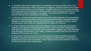  3. Pearltrees. Servicio de organización de contenidos con el que puedes crear tu PLE
añadiendo enlaces web y notas, documentos o imágenes. También puedes buscar otras
colecciones relacionadas con tus intereses y compartir información. Entre otras ventajas,
permite guardar lo que compartes en redes sociales, cuenta con apps para Android e iOS
y una extensión para el navegador, web clipper, con la que puedes enviar cualquier
dirección web de forma automática a Pearltrees.
 4. GoConqr. Completa herramienta online para crear mapas mentales en los que puedes
organizar de forma esquemática y clara tus herramientas favoritas y enlazarlas desde el
diagrama a través de notas. Además, permite descargar y compartir el mapa, y cuenta
con app para el móvil. Este es un ejemplo de PLE creado con GoConqr.
 5. Cmap. Programa de código abierto para elaborar mapas conceptuales que pueden
utilizarse como espacio de organización de tu PLE, ya que se pueden insertar links en
cada globo del diagrama, para enlazar a las herramientas o páginas web. Está disponible
para descargar con Windows, Linux y Mac, y cuenta con versión para iPad. Aquí hay un
ejemplo de PLE creado con Cmap.
 6. Mindmeister. Esta herramienta TIC de elaboración de mapas mentales te permitirá
recopilar tus recursos favoritos de forma muy atractiva, personalizada y organizada por
categorías a tu gusto. Se puede editar y hacer trabajo en línea, para elaborar tu PLE o el
de los alumnos de manera colaborativa.
 