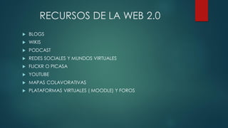 RECURSOS DE LA WEB 2.0
 BLOGS
 WIKIS
 PODCAST
 REDES SOCIALES Y MUNDOS VIRTUALES
 FLICKR O PICASA
 YOUTUBE
 MAPAS COLAVORATIVAS
 PLATAFORMAS VIRTUALES ( MOODLE) Y FOROS
 