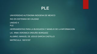PLE
UNIVERSIDAD AUTONOMA INDIGENA DE MEXICO
ING EN SISTEMAS DE CALIDAD
UNIDAD 4
PLE
HERRAMIENTAS PARA LA BUSQUEDA Y MANEJO DE LA INFORMACION
LIC. IRMA VERONICA ORDUÑO BORQUEZ
ALUMNO; MANUEL DE JESUS GARCIA CASTILLO
MATRICULA: 19010197
 