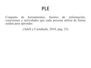 PLE
Conjunto de herramientas, fuentes de información,
conexiones y actividades que cada persona utiliza de forma
asidua para aprender.
(Adell y Castañeda, 2010, pág. 23)