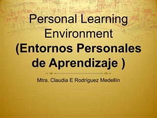 Personal Learning
Environment
(Entornos Personales
de Aprendizaje )
Mtra. Claudia E Rodríguez Medellín
 