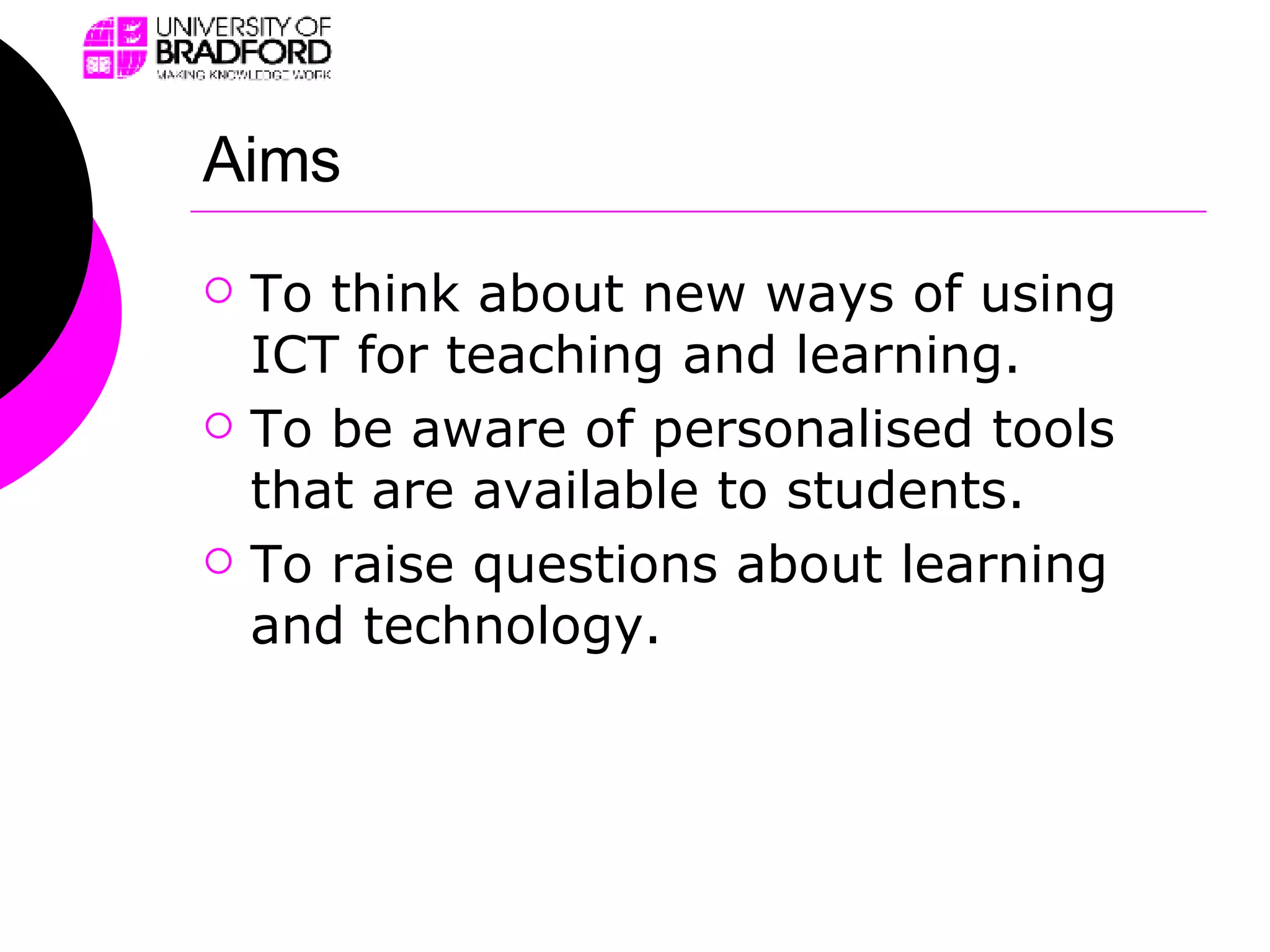 Aims To think about new ways of using ICT for teaching and learning. To be aware of personalised tools that are available to students. To raise questions about learning and technology. 