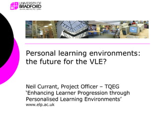 Neil Currant, Project Officer – TQEG ‘Enhancing Learner Progression through Personalised Learning Environments’ www.elp.ac.uk Personal learning environments: the future for the VLE? 