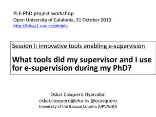 PLE-PhD project workshop
Open University of Catalonia, 31 October 2013
http://blogs1.uoc.es/phdple

Session I: innovative tools enabling e-supervision

What tools did my supervisor and I use
for e-supervision during my PhD?
Oskar Casquero Oyarzabal
oskar.casquero@ehu.es @ocasquero
University of the Basque Country (UPV/EHU)

 