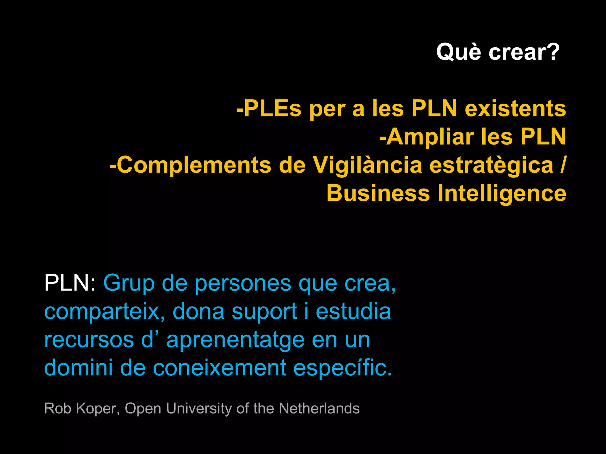 Què crear?  -PLEs per a les PLN existents -Ampliar les PLN -Complements de Vigilància estratègica / Business Intelligence PLN:  Grup de persones que crea, comparteix, dona suport i estudia recursos d’ aprenentatge en un domini de coneixement específic. Rob Koper, Open University of the Netherlands 