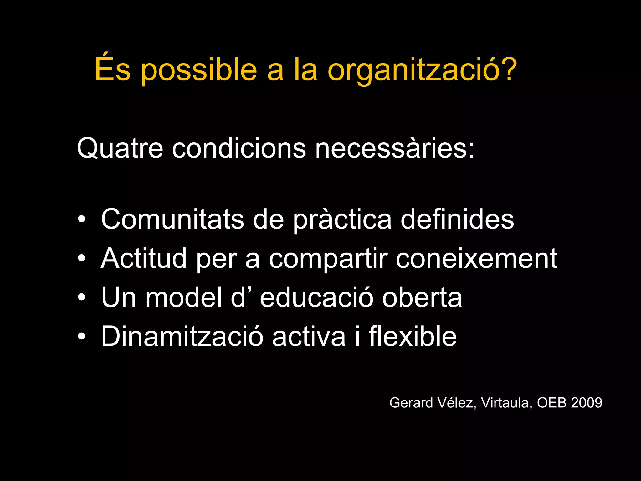 Quatre condicions necessàries:  Comunitats de pràctica definides  Actitud per a compartir coneixement Un model d’ educació oberta Dinamització activa i flexible Gerard Vélez, Virtaula, OEB 2009 És possible a la organització?  