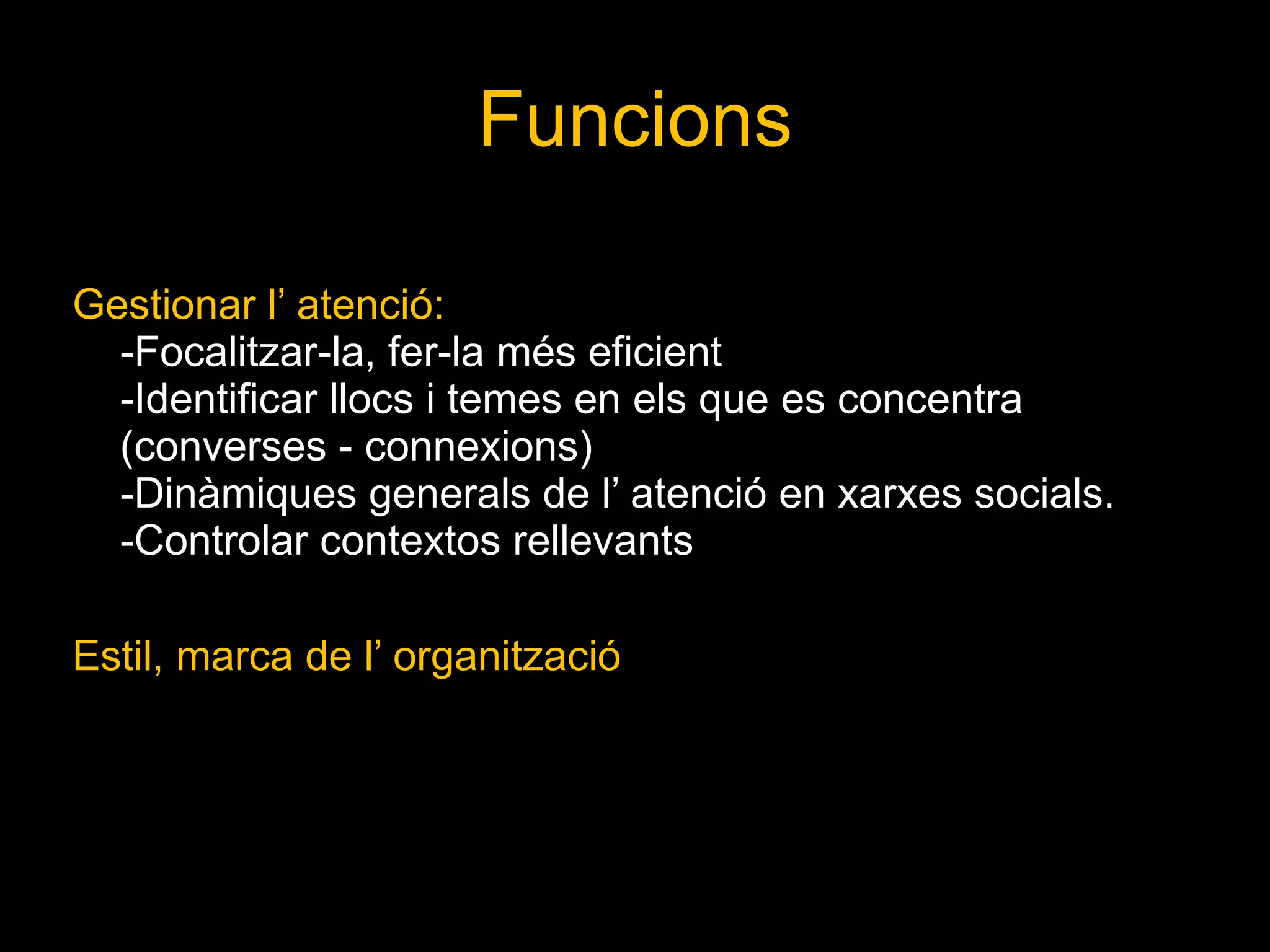 Funcions Gestionar l’ atenció: -Focalitzar-la, fer-la més eficient -Identificar llocs i temes en els que es concentra (converses - connexions) -Dinàmiques generals de l’ atenció en xarxes socials. -Controlar contextos rellevants Estil, marca de l’ organització 