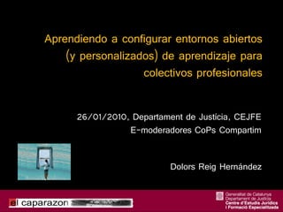 Aprendiendo a configurar entornos abiertos
    (y personalizados) de aprendizaje para
                   colectivos profesionales


      26/01/2010, Departament de Justícia, CEJFE
                 E-moderadores CoPs Compartim


                           Dolors Reig Hernández
 