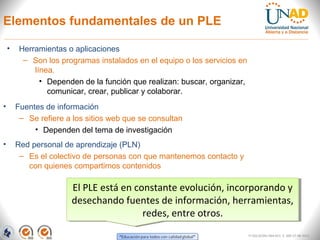 Elementos fundamentales de un PLE

    •    Herramientas o aplicaciones
          – Son los programas instalados en el equipo o los servicios en
             línea.
               • Dependen de la función que realizan: buscar, organizar,
                 comunicar, crear, publicar y colaborar.
•       Fuentes de información
         – Se refiere a los sitios web que se consultan
             • Dependen del tema de investigación
•       Red personal de aprendizaje (PLN)
         – Es el colectivo de personas con que mantenemos contacto y
           con quienes compartimos contenidos

                       El PLE está en constante evolución, incorporando y
                        El PLE está en constante evolución, incorporando y
                       desechando fuentes de información, herramientas,
                       desechando fuentes de información, herramientas,
                                        redes, entre otros.
                                         redes, entre otros.
                                                                           FI-GQ-GCMU-004-015 V. 000-27-08-2011
 
