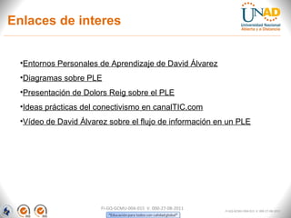 Enlaces de interes


 •Entornos Personales de Aprendizaje de David Álvarez
 •Diagramas sobre PLE
 •Presentación de Dolors Reig sobre el PLE
 •Ideas prácticas del conectivismo en canalTIC.com
 •Vídeo de David Álvarez sobre el flujo de información en un PLE




                       FI-GQ-GCMU-004-015 V. 000-27-08-2011   FI-GQ-GCMU-004-015 V. 000-27-08-2011
 