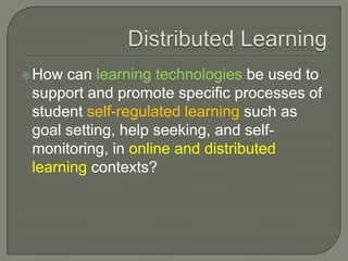  How can learning technologies be used to
 support and promote specific processes of
 student self-regulated learning such as
 goal setting, help seeking, and self-
 monitoring, in online and distributed
 learning contexts?
 