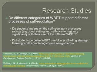    Do different categories of WBPT support different
      processes of self-regulation?
      • Do students’ means on the self-regulatory processes
         ratings (e.g., goal setting and self-monitoring) vary
         significantly with their use of the different WBPT?

      • Did students perceive WBPT useful in scaffolding strategic
         learning while completing course assignments?


Kitsantas, A., & Dabbagh, N. (2004). Promoting self-regulation in distributed learning
environments with web-based pedagogical tools: An exploratory study. Journal on
Excellence in College Teaching, 15(1-2), 119-142.

Dabbagh, N., & Kitsantas, A. (2005). Using web-based pedagogical tools as scaffolds for
self-regulated learning. Instructional Science, 33(5-6), 513-540.
 