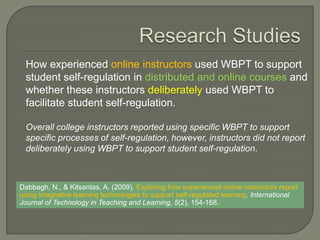How experienced online instructors used WBPT to support
 student self-regulation in distributed and online courses and
 whether these instructors deliberately used WBPT to
 facilitate student self-regulation.

 Overall college instructors reported using specific WBPT to support
 specific processes of self-regulation, however, instructors did not report
 deliberately using WBPT to support student self-regulation.



Dabbagh, N., & Kitsantas, A. (2009). Exploring how experienced online instructors report
using integrative learning technologies to support self-regulated learning. International
Journal of Technology in Teaching and Learning, 5(2), 154-168.
 