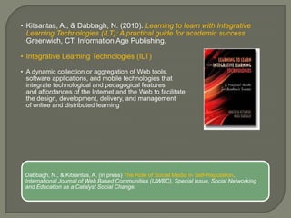 • Kitsantas, A., & Dabbagh, N. (2010). Learning to learn with Integrative
  Learning Technologies (ILT): A practical guide for academic success.
  Greenwich, CT: Information Age Publishing.

• Integrative Learning Technologies (ILT)

• A dynamic collection or aggregation of Web tools,
  software applications, and mobile technologies that
  integrate technological and pedagogical features
  and affordances of the Internet and the Web to facilitate
  the design, development, delivery, and management
  of online and distributed learning




 Dabbagh, N., & Kitsantas, A. (in press) The Role of Social Media in Self-Regulation.
 International Journal of Web Based Communities (IJWBC), Special Issue, Social Networking
 and Education as a Catalyst Social Change.
 