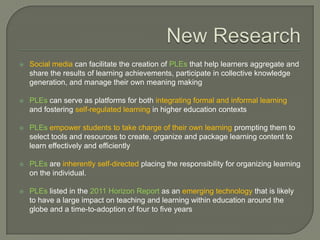    Social media can facilitate the creation of PLEs that help learners aggregate and
    share the results of learning achievements, participate in collective knowledge
    generation, and manage their own meaning making

   PLEs can serve as platforms for both integrating formal and informal learning
    and fostering self-regulated learning in higher education contexts

   PLEs empower students to take charge of their own learning prompting them to
    select tools and resources to create, organize and package learning content to
    learn effectively and efficiently

   PLEs are inherently self-directed placing the responsibility for organizing learning
    on the individual.

   PLEs listed in the 2011 Horizon Report as an emerging technology that is likely
    to have a large impact on teaching and learning within education around the
    globe and a time-to-adoption of four to five years
 