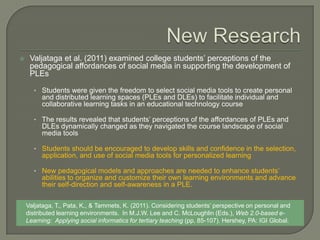     Valjataga et al. (2011) examined college students’ perceptions of the
     pedagogical affordances of social media in supporting the development of
     PLEs

      • Students were given the freedom to select social media tools to create personal
         and distributed learning spaces (PLEs and DLEs) to facilitate individual and
         collaborative learning tasks in an educational technology course

      • The results revealed that students’ perceptions of the affordances of PLEs and
         DLEs dynamically changed as they navigated the course landscape of social
         media tools

      • Students should be encouraged to develop skills and confidence in the selection,
         application, and use of social media tools for personalized learning

      • New pedagogical models and approaches are needed to enhance students’
         abilities to organize and customize their own learning environments and advance
         their self-direction and self-awareness in a PLE.

    Valjataga, T., Pata, K., & Tammets, K. (2011). Considering students’ perspective on personal and
    distributed learning environments. In M.J.W. Lee and C. McLoughlin (Eds.), Web 2.0-based e-
    Learning: Applying social informatics for tertiary teaching (pp. 85-107). Hershey, PA: IGI Global.
 