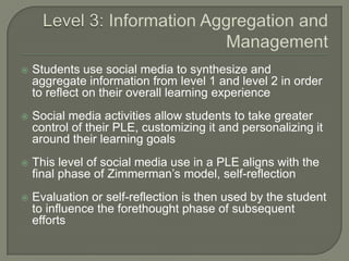    Students use social media to synthesize and
    aggregate information from level 1 and level 2 in order
    to reflect on their overall learning experience
   Social media activities allow students to take greater
    control of their PLE, customizing it and personalizing it
    around their learning goals
   This level of social media use in a PLE aligns with the
    final phase of Zimmerman’s model, self-reflection
   Evaluation or self-reflection is then used by the student
    to influence the forethought phase of subsequent
    efforts
 