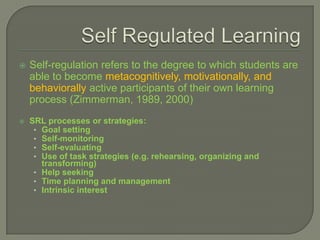    Self-regulation refers to the degree to which students are
    able to become metacognitively, motivationally, and
    behaviorally active participants of their own learning
    process (Zimmerman, 1989, 2000)
   SRL processes or strategies:
     • Goal setting
     • Self-monitoring
     • Self-evaluating
     • Use of task strategies (e.g. rehearsing, organizing and
       transforming)
     • Help seeking
     • Time planning and management
     • Intrinsic interest
 