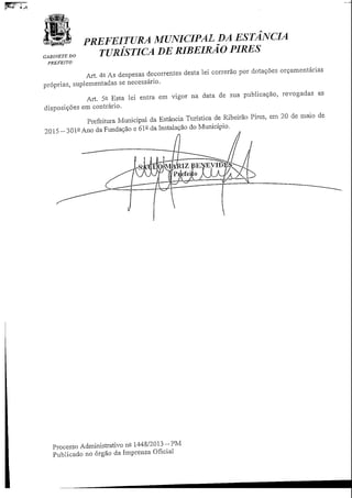 PREFEITURA MUNICIPAL DA ESTANCIA
TURÍSTICA DE RIBEIRÃO PIRES
PREFEITO
Art. 4fi As despesas decorrentes desta lei correrão por dotações orçamentarias
próprias, suplementadas se necessário.
Art. 5° Esta lei entra em vigor na data de sua publicação, revogadas as
disposições em contrário.
Prefeitura Municipal da Estância Turística de Ribeirão Pires, em 20 de maio de
2015 -301-Ano da Fundação e 61- da Instalação do Município.
Processo Administrativo n° 1448/2013-PM
Publicado no órgão da Imprensa Oficial
 