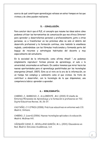acerca de qué constituyen aprendizajes valiosos en estos tiempos en los que
vivimos y de cómo pueden realizarse.



                             5.- CONCLUSIÓN.

Para concluir decir que el PLE, el concepto que resume las ideas sobre cómo
podemos utilizar las herramientas de comunicación que nos ofrece Internet
para aprender y desarrollarnos personal y profesionalmente junto a otras
personas, va a transformar en los próximos años no solo el ámbito del
desarrollo profesional y la formación continua, sino también la enseñanza
reglada, combinándose con las fórmulas tradicionales y formando parte del
bagaje   de   recursos   y   estrategias   habituales   del   docente   y   muy
especialmente del estudiante.

En la sociedad de la información, como afirma Atwell “…no podemos
simplemente reproducir formas previas de aprendizaje, el aula o la
universidad, encarnadas en software. En cambio tenemos que mirar hacia las
nuevas oportunidades para el aprendizaje posibilitadas por las tecnologías
emergentes (Atwell, 2007). Este es el reto en la era de la información, en
un tiempo tan complejo y cambiante como el que vivimos. Se trata de
contribuir a desarrollar, con la tecnología de la que disponemos, una
competencia básica: aprender a aprender.



                             6.- BIBLIOGRAFÍA.

CABERO, J., BARROSO, J., & LLORENTE , M.C. (2010). El diseño de
Entornos PErsonales de Aprendizaje y la formación lo profesores en TIC.
Digital Educativos Review, 18, 26-37.

CASTAÑO, C Y OTROS (2008). Prácticas educativas en entornos web 2.0.
Madrid, Síntesis.

CABERO, J. (coord) (2006). Nuevas tecnologías aplicadas a la educación.
Madrid. McGraw Hill.

VÁZQUEZ CANO, E., SEVILLANO GARCÍA, M. L. (2011). Educadores en
Red. Madrid. Ediciones Académicas, S.A.



                                                                                  2
 