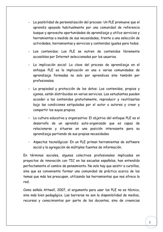 -   La posibilidad de personalización del proceso: Un PLE promueve que el
       aprendiz apoyado habitualmente por una comunidad de referencia
       busque y aproveche oportunidades de aprendizaje y utilice servicios y
       herramientas a medida de sus necesidades, frente a una selección de
       actividades, herramientas y servicios y contenidos iguales para todos.

   -   Los contenidos: Los PLE se nutren de contenidos libremente
       accesibles por Internet seleccionados por los usuarios.

   -   La implicación social: La clave del proceso de aprendizaje en el
       enfoque PLE es la implicación en una o varias comunidades de
       aprendizaje formadas no solo por aprendices sino también por
       profesionales.

   -   La propiedad y protección de los datos: Los contenidos, propios y
       ajenos, están distribuidos en varios servicios. Los estudiantes pueden
       acceder a los contenidos gratuitamente, reproducir y reutilizarlos
       bajo las condiciones estipuladas por el autor o autores y crear y
       compartir los suyos propios.

   -   La cultura educativa y organizativa: El objetivo del enfoque PLE es el
       desarrollo de un aprendiz auto-organizado que es capaz de
       relacionarse y situarse en una posición interesante para su
       aprendizaje partiendo de sus propias necesidades.

   -   Aspectos tecnológicos: En un PLE priman herramientas de software
       social y la agregación de múltiples fuentes de información.

En términos sociales, algunos colectivos profesionales implicados en
proyectos de innovación con TIC en las escuelas españolas, han entendido
perfectamente el cambio de pensamiento. No solo hay que asistir a cursillos,
sino que es conveniente formar una comunidad de práctica acerca de los
temas que más les preocupan, utilizando las herramientas que nos ofrece la
red.

Como señala Attwell, 2007, el argumento para usar los PLE no es técnico,
sino más bien pedagógico. Las barreras no son la disponibilidad de medios,
recursos y conocimientos por parte de los docentes, sino de creencias




                                                                                2
 