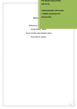 4ºB GRADO EDUCACIÓN

                    INFANTIL.



                    COMUNIDADES VIRTUALES

                    Y REDES SOCIALES EN

                    EDUCACIÓN.
         Realizado por:



   Ballesteros Ávila, Verónica

      Chillón Gómez, María

García de Blas López-Rosado, Gema

      Pérez Martín, Gemma




                                            2
 