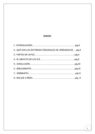 INDICE:



1.- INTRODUCCIÓN……………………………………………………………………………………….pág.4

2.- QUÉ SON LOS ENTORNOS PERSONALES DE APRENDIZAJE…… pág.4

3.- PARTES DE UN PLE…………………….…………………………………………………………..pág.6

4.- EL IMPACTO DE LOS PLE………………………………………………………….………….pág.8

5.- CONCLUSIÓN…………………………………………………………………………………………..pág.10

6.- BIBLIOGRAFÍA………………………………………………………………………………………..pág.10

7.- WEBGRAFÍA……………………………………………………………………………………………….pág.11

8.- ENLACE A PREZI………………………………………………………………………………………pág. 11




                                                             2
 