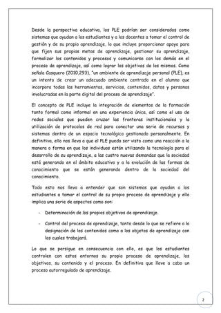 Desde la perspectiva educativa, los PLE podrían ser considerados como
sistemas que ayudan a los estudiantes y a los docentes a tomar el control de
gestión y de su propio aprendizaje, lo que incluye proporcionar apoyo para
que fijen sus propias metas de aprendizaje, gestionar su aprendizaje,
formalizar los contenidos y procesos y comunicarse con los demás en el
proceso de aprendizaje, así como lograr los objetivos de los mismos. Como
señala Casquero (2010,293), “un ambiente de aprendizaje personal (PLE), es
un intento de crear un adecuado ambiente centrado en el alumno que
incorpora todas las herramientas, servicios, contenidos, datos y personas
involucradas en la parte digital del proceso de aprendizaje”.

El concepto de PLE incluye la integración de elementos de la formación
tanto formal como informal en una experiencia única, así como el uso de
redes sociales que pueden cruzar las fronteras institucionales y la
utilización de protocolos de red para conectar una serie de recursos y
sistemas dentro de un espacio tecnológico gestionado personalmente. En
definitiva, ello nos lleva a que el PLE pueda ser visto como una reacción a la
manera o forma en que los individuos están utilizando la tecnología para el
desarrollo de su aprendizaje, a las cuatro nuevas demandas que la sociedad
está generando en el ámbito educativo y a la evolución de las formas de
conocimiento que     se   están   generando dentro de la sociedad         del
conocimiento.

Todo esto nos lleva a entender que son sistemas que ayudan a los
estudiantes a tomar el control de su propio proceso de aprendizaje y ello
implica una serie de aspectos como son:

   -   Determinación de los propios objetivos de aprendizaje.

   -   Control del proceso de aprendizaje, tanto desde lo que se refiere a la
       designación de los contenidos como a los objetos de aprendizaje con
       los cuales trabajará.

Lo que se persigue en consecuencia con ello, es que los estudiantes
controlen con estos entornos su propio proceso de aprendizaje, los
objetivos, su contenido y el proceso. En definitiva que lleve a cabo un
proceso autorregulado de aprendizaje.




                                                                                 2
 