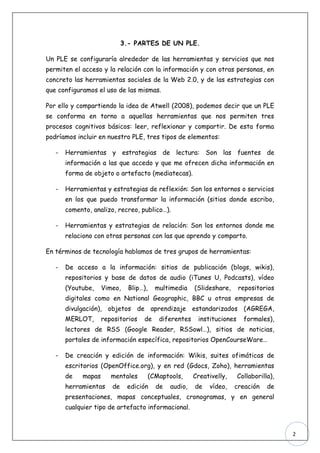 3.- PARTES DE UN PLE.

Un PLE se configuraría alrededor de las herramientas y servicios que nos
permiten el acceso y la relación con la información y con otras personas, en
concreto las herramientas sociales de la Web 2.0, y de las estrategias con
que configuramos el uso de las mismas.

Por ello y compartiendo la idea de Atwell (2008), podemos decir que un PLE
se conforma en torno a aquellas herramientas que nos permiten tres
procesos cognitivos básicos: leer, reflexionar y compartir. De esta forma
podríamos incluir en nuestro PLE, tres tipos de elementos:

   -   Herramientas y estrategias de lectura: Son las fuentes de
       información a las que accedo y que me ofrecen dicha información en
       forma de objeto o artefacto (mediatecas).

   -   Herramientas y estrategias de reflexión: Son los entornos o servicios
       en los que puedo transformar la información (sitios donde escribo,
       comento, analizo, recreo, publico…).

   -   Herramientas y estrategias de relación: Son los entornos donde me
       relaciono con otras personas con las que aprendo y comparto.

En términos de tecnología hablamos de tres grupos de herramientas:

   -   De acceso a la información: sitios de publicación (blogs, wikis),
       repositorios y base de datos de audio (iTunes U, Podcasts), vídeo
       (Youtube,    Vimeo,    Blip…),     multimedia    (Slideshare,     repositorios
       digitales como en National Geographic, BBC u otras empresas de
       divulgación), objetos de aprendizaje estandarizados (AGREGA,
       MERLOT,      repositorios   de      diferentes    instituciones     formales),
       lectores de RSS (Google Reader, RSSowl…), sitios de noticias,
       portales de información específica, repositorios OpenCourseWare…

   -   De creación y edición de información: Wikis, suites ofimáticas de
       escritorios (OpenOffice.org), y en red (Gdocs, Zoho), herramientas
       de   mapas      mentales         (CMaptools,     Creativelly,     Collaborilla),
       herramientas    de    edición      de   audio,   de   vídeo,    creación     de
       presentaciones, mapas conceptuales, cronogramas, y en general
       cualquier tipo de artefacto informacional.



                                                                                          2
 