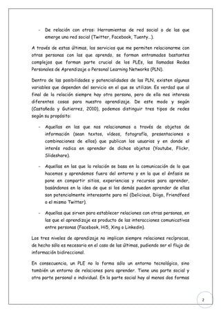 -   De relación con otros: Herramientas de red social o de las que
       emerge una red social (Twitter, Facebook, Tuenty…).

A través de estas últimas, los servicios que me permiten relacionarme con
otras personas con las que aprendo, se forman entramados bastantes
complejos que forman parte crucial de los PLEs, las llamadas Redes
Personales de Aprendizaje o Personal Learning Networks (PLN).

Dentro de las posibilidades y potencialidades de las PLN, existen algunas
variables que dependen del servicio en el que se utilizan. Es verdad que al
final de la relación siempre hay otra persona, pero de ella nos interesa
diferentes cosas para nuestro aprendizaje. De este modo y según
(Castañeda y Gutierrez, 2010), podemos distinguir tres tipos de redes
según su propósito:

   -   Aquellas en las que nos relacionamos a través de objetos de
       información (sean textos, vídeos, fotografía, presentaciones o
       combinaciones de ellos) que publican los usuarios y en donde el
       interés radica en aprender de dichos objetos (Youtube, Flickr,
       Slideshare).

   -   Aquellas en las que la relación se basa en la comunicación de lo que
       hacemos y aprendemos fuera del entorno y en la que el énfasis se
       pone en compartir sitios, experiencias y recursos para aprender,
       basándonos en la idea de que si los demás pueden aprender de ellas
       son potencialmente interesante para mí (Delicious, Diigo, Friendfeed
       o el mismo Twitter).

   -   Aquellas que sirven para establecer relaciones con otras personas, en
       las que el aprendizaje es producto de las interacciones comunicativas
       entre personas (Facebook, Hi5, Xing o Linkedin).

Los tres niveles de aprendizaje no implican siempre relaciones recíprocas,
de hecho sólo es necesario en el caso de las últimas, pudiendo ser el flujo de
información bidireccional.

En consecuencia, un PLE no lo forma sólo un entorno tecnológico, sino
también un entorno de relaciones para aprender. Tiene una parte social y
otra parte personal o individual. En la parte social hay al menos dos formas



                                                                                 2
 