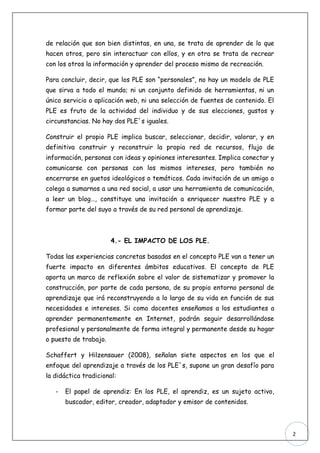 de relación que son bien distintas, en una, se trata de aprender de lo que
hacen otros, pero sin interactuar con ellos, y en otra se trata de recrear
con los otros la información y aprender del proceso mismo de recreación.

Para concluir, decir, que los PLE son “personales”, no hay un modelo de PLE
que sirva a todo el mundo; ni un conjunto definido de herramientas, ni un
único servicio o aplicación web, ni una selección de fuentes de contenido. El
PLE es fruto de la actividad del individuo y de sus elecciones, gustos y
circunstancias. No hay dos PLE´s iguales.

Construir el propio PLE implica buscar, seleccionar, decidir, valorar, y en
definitiva construir y reconstruir la propia red de recursos, flujo de
información, personas con ideas y opiniones interesantes. Implica conectar y
comunicarse con personas con los mismos intereses, pero también no
encerrarse en guetos ideológicos o temáticos. Cada invitación de un amigo o
colega a sumarnos a una red social, a usar una herramienta de comunicación,
a leer un blog…, constituye una invitación a enriquecer nuestro PLE y a
formar parte del suyo a través de su red personal de aprendizaje.



                       4.- EL IMPACTO DE LOS PLE.

Todas las experiencias concretas basadas en el concepto PLE van a tener un
fuerte impacto en diferentes ámbitos educativos. El concepto de PLE
aporta un marco de reflexión sobre el valor de sistematizar y promover la
construcción, por parte de cada persona, de su propio entorno personal de
aprendizaje que irá reconstruyendo a lo largo de su vida en función de sus
necesidades e intereses. Si como docentes enseñamos a los estudiantes a
aprender permanentemente en Internet, podrán seguir desarrollándose
profesional y personalmente de forma integral y permanente desde su hogar
o puesto de trabajo.

Schaffert y Hilzensauer (2008), señalan siete aspectos en los que el
enfoque del aprendizaje a través de los PLE´s, supone un gran desafío para
la didáctica tradicional:

   -   El papel de aprendiz: En los PLE, el aprendiz, es un sujeto activo,
       buscador, editor, creador, adaptador y emisor de contenidos.



                                                                                2
 
