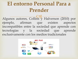 El entorno Personal Para a 
Prender 
 
Algunos autores, Collins y Halverson (2010) por 
ejemplo, afirman que existen aspectos 
incompatibles entre la sociedad que aprende con 
tecnologías y la sociedad que aprende 
exclusivamente con los medios tradicionales 
 