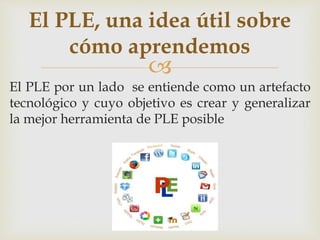 El PLE, una idea útil sobre 
cómo aprendemos 
 
El PLE por un lado se entiende como un artefacto 
tecnológico y cuyo objetivo es crear y generalizar 
la mejor herramienta de PLE posible 
 