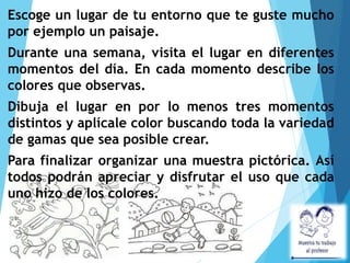 Escoge un lugar de tu entorno que te guste mucho
por ejemplo un paisaje.
Durante una semana, visita el lugar en diferentes
momentos del día. En cada momento describe los
colores que observas.
Dibuja el lugar en por lo menos tres momentos
distintos y aplícale color buscando toda la variedad
de gamas que sea posible crear.
Para finalizar organizar una muestra pictórica. Así
todos podrán apreciar y disfrutar el uso que cada
uno hizo de los colores.
 