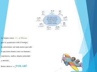 La brújula somos Alejo y Mariana
pues te ayudaremos todo el tiempo;
las provisiones son nada menos que todo
lo que tienes dentro como ser humano:
experiencia, sueños, alegría curiosidad
y amistad…
Bueno ahora sí a ¡VOLAR!
 