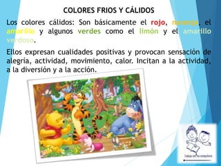 COLORES FRIOS Y CÁLIDOS
Los colores cálidos: Son básicamente el rojo, naranja, el
amarillo y algunos verdes como el limón y el amarillo
verdoso.
Ellos expresan cualidades positivas y provocan sensación de
alegría, actividad, movimiento, calor. Incitan a la actividad,
a la diversión y a la acción.
 