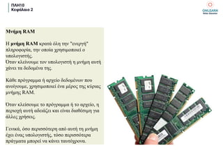 ΠΛΗ10
Κεφάλαιο 2
Μνήμη RAM
Η μνήμη RAM κρατά όλη την "ενεργή"
πληροφορία, την οποία χρησιμοποιεί ο
υπολογιστής.
Όταν κλείνουμε τον υπολογιστή η μνήμη αυτή
χάνει τα δεδομένα της.
Κάθε πρόγραμμα ή αρχείο δεδομένων που
ανοίγουμε, χρησιμοποιεί ένα μέρος της κύριας
μνήμης RAM.
Όταν κλείσουμε το πρόγραμμα ή το αρχείο, η
περιοχή αυτή αδειάζει και είναι διαθέσιμη για
άλλες χρήσεις.
Γενικά, όσο περισσότερη από αυτή τη μνήμη
έχει ένας υπολογιστής, τόσο περισσότερα
πράγματα μπορεί να κάνει ταυτόχρονα.
 