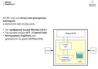 ΠΛΗ10
Κεφάλαιο 2
Η CPU είναι ένα σύνολο από ηλεκτρονικά
κυκλώματα
κ αποτελείται από τα εξής μέρη :
• την Αριθμητική Λογική Μονάδα (ALU)
• Την μονάδα ελέγχου (CU - Control Unit)
• Καταχωρητές (registers), που
χρησιμέυουν ως χώροι αποθήκευσης
 