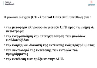 ΠΛΗ10
Κεφάλαιο 2
Η μονάδα ελέγχου (CU - Control Unit) είναι υπεύθυνη για :
• την μεταφορά πληροφοριών μεταξύ CPU προς τη μνήμη &
αντίστροφα
• την ενεργοποίηση και απενεργοποίηση των μονάδων
εισόδου/εξόδου
• την έναρξη και διακοπή της εκτέλεσης ενός προγράμματος
• τον συντονισμό της εκτέλεσης των εντολών του
προγράμματος
• την εκτέλεση των πράξεων στην ALU.
 