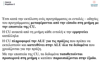 ΠΛΗ10
Κεφάλαιο 2
Έτσι κατά την εκτέλεση ενός προγράμματος οι εντολές – οδηγίες
του προγράμματος μεταφέρονται από την είσοδο στη μνήμη με
την εποπτεία της CU.
H CU ανακτά από τη μνήμη κάθε εντολή κ την ερμηνεύει
κατάλληλα
Η CU πληροφορεί την ALU για τις πράξεις που πρέπει να
εκτελεστούν και κατευθύνει στην ALU όλα τα δεδομένα που
χρειάζονται για την πράξη.
Με την εποπτεία της CU, τα δεδομένα τοποθετούνται
προσωρινά στη μνήμη κ κατόπιν παρουσιάζονται στην έξοδο.
 